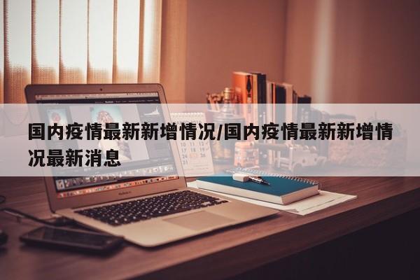 国内疫情最新新增情况/国内疫情最新新增情况最新消息