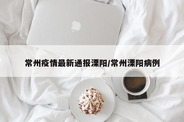 常州疫情最新通报溧阳/常州溧阳病例