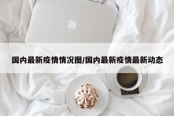 国内最新疫情情况图/国内最新疫情最新动态
