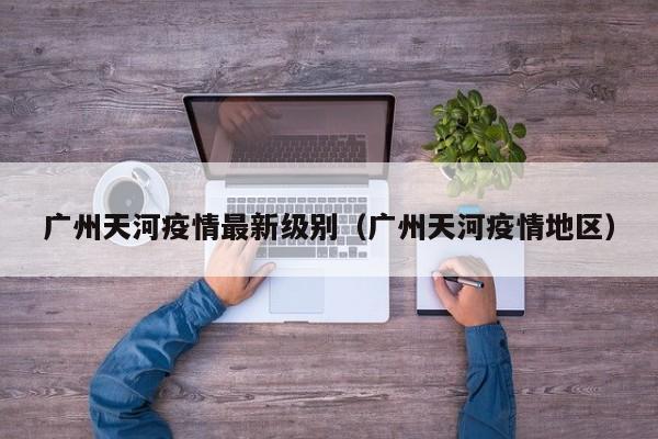 广州天河疫情最新级别（广州天河疫情地区）