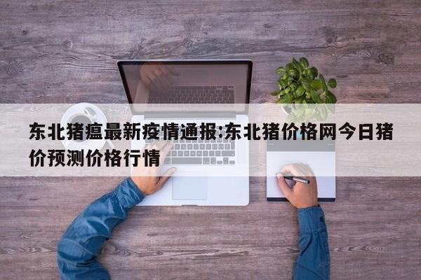 东北猪瘟最新疫情通报:东北猪价格网今日猪价预测价格行情