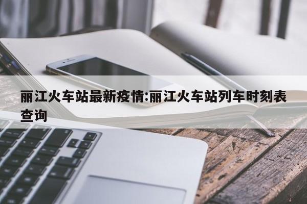 丽江火车站最新疫情:丽江火车站列车时刻表查询
