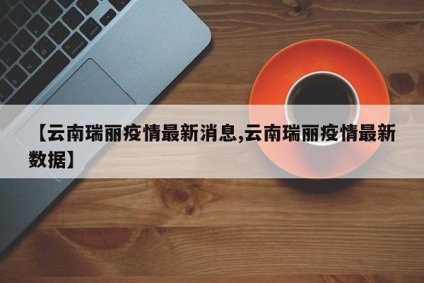 【云南瑞丽疫情最新消息,云南瑞丽疫情最新数据】