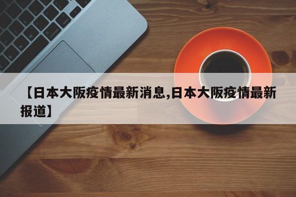 【日本大阪疫情最新消息,日本大阪疫情最新报道】