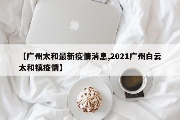 【广州太和最新疫情消息,2021广州白云太和镇疫情】