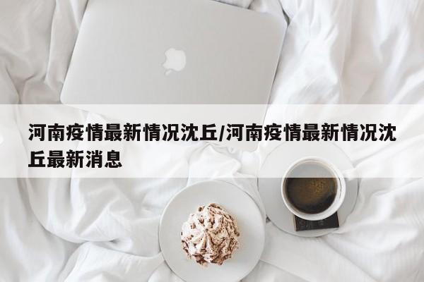 河南疫情最新情况沈丘/河南疫情最新情况沈丘最新消息