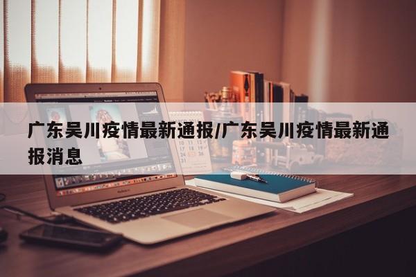广东吴川疫情最新通报/广东吴川疫情最新通报消息