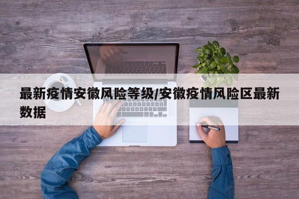 最新疫情安徽风险等级/安徽疫情风险区最新数据