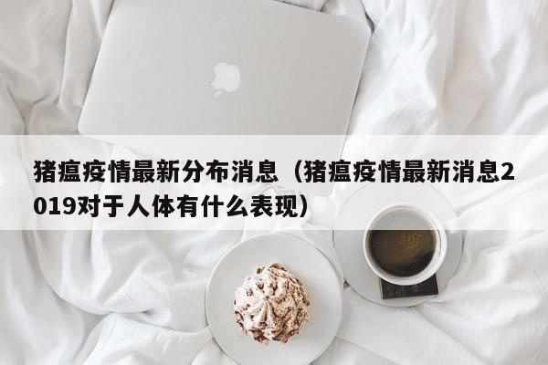 猪瘟疫情最新分布消息（猪瘟疫情最新消息2019对于人体有什么表现）