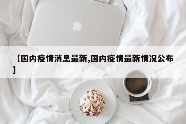 【国内疫情消息最新,国内疫情最新情况公布】
