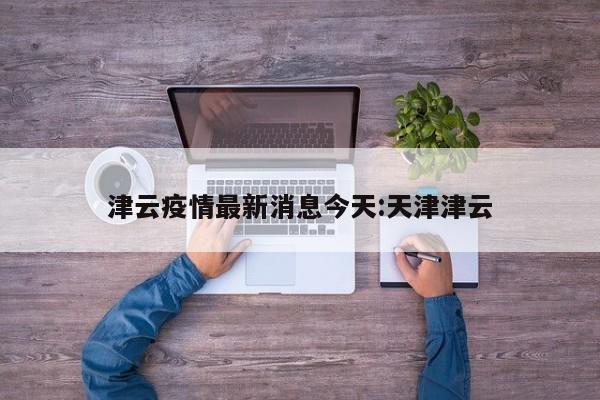 津云疫情最新消息今天:天津津云