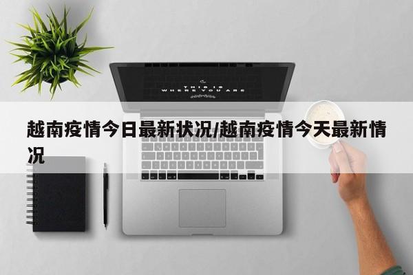 越南疫情今日最新状况/越南疫情今天最新情况