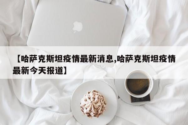 【哈萨克斯坦疫情最新消息,哈萨克斯坦疫情最新今天报道】