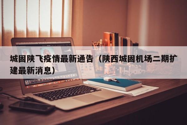 城固陕飞疫情最新通告（陕西城固机场二期扩建最新消息）