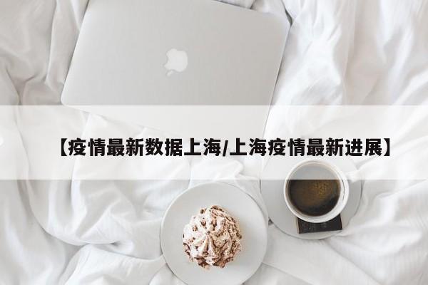 【疫情最新数据上海/上海疫情最新进展】