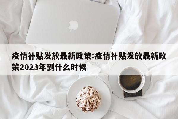 疫情补贴发放最新政策:疫情补贴发放最新政策2023年到什么时候