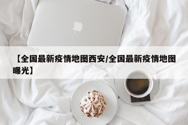 【全国最新疫情地图西安/全国最新疫情地图曝光】