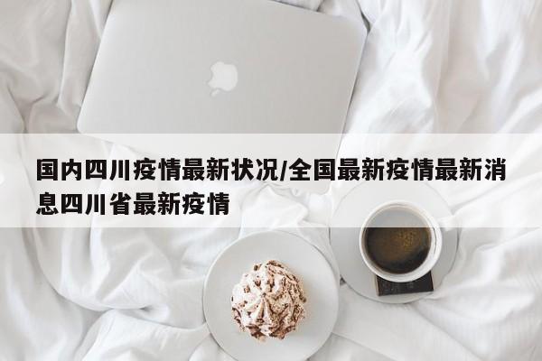 国内四川疫情最新状况/全国最新疫情最新消息四川省最新疫情
