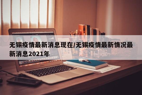 无锡疫情最新消息现在/无锡疫情最新情况最新消息2021年