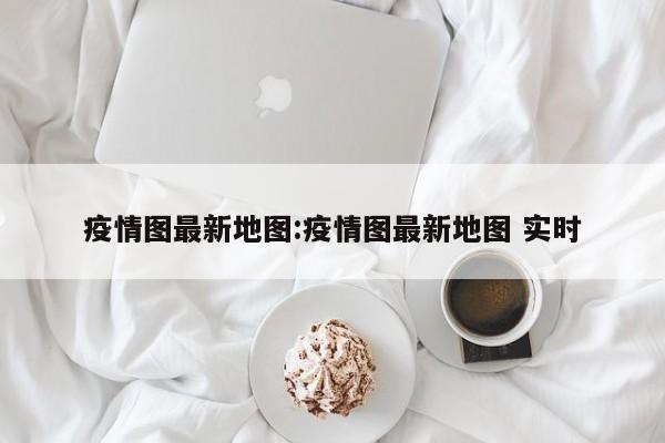 疫情图最新地图:疫情图最新地图 实时