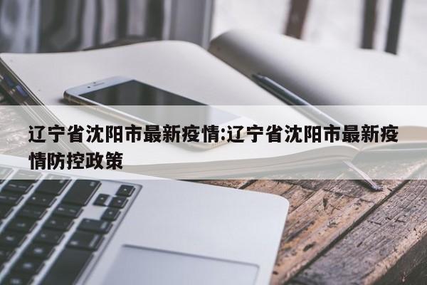 辽宁省沈阳市最新疫情:辽宁省沈阳市最新疫情防控政策