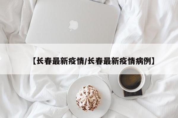【长春最新疫情/长春最新疫情病例】