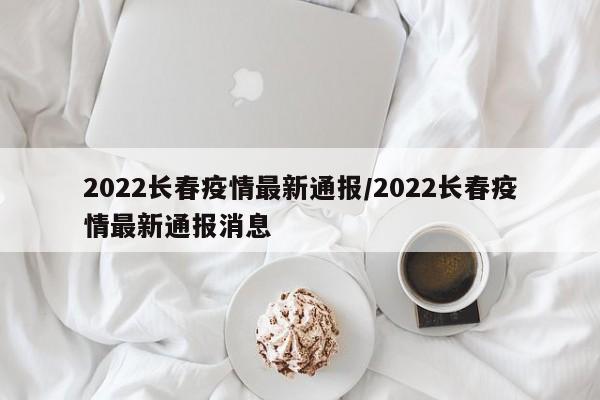 2022长春疫情最新通报/2022长春疫情最新通报消息