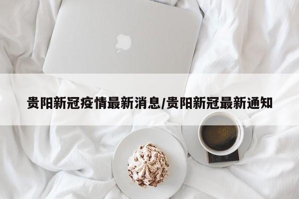 贵阳新冠疫情最新消息/贵阳新冠最新通知