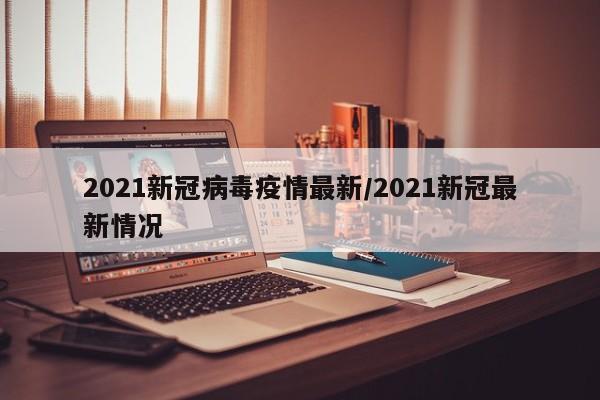 2021新冠病毒疫情最新/2021新冠最新情况