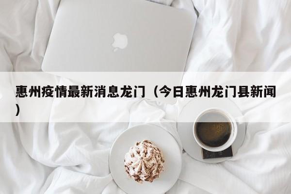 惠州疫情最新消息龙门（今日惠州龙门县新闻）
