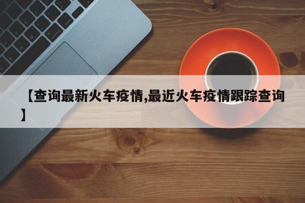 【查询最新火车疫情,最近火车疫情跟踪查询】
