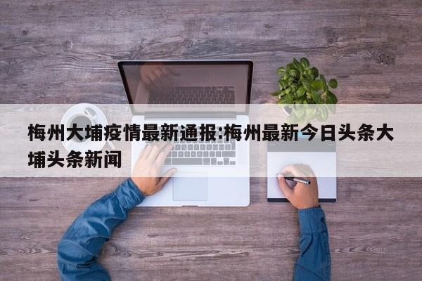 梅州大埔疫情最新通报:梅州最新今日头条大埔头条新闻