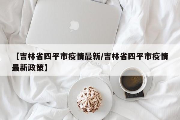【吉林省四平市疫情最新/吉林省四平市疫情最新政策】