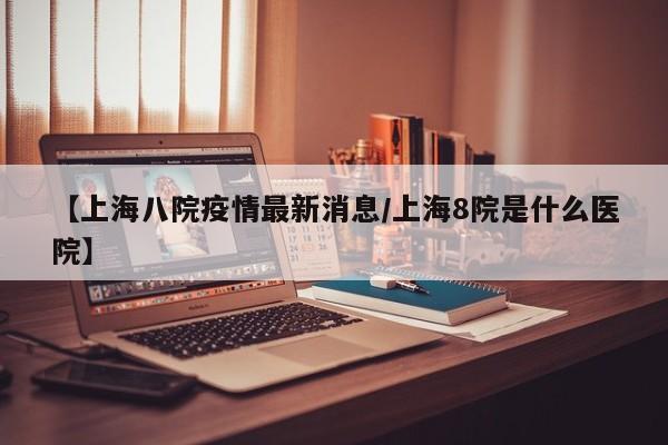 【上海八院疫情最新消息/上海8院是什么医院】