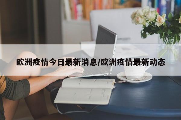 欧洲疫情今日最新消息/欧洲疫情最新动态