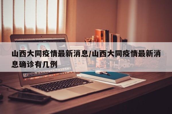 山西大同疫情最新消息/山西大同疫情最新消息确诊有几例