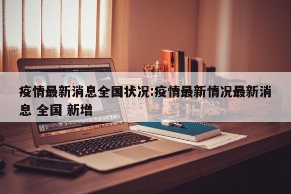 疫情最新消息全国状况:疫情最新情况最新消息 全国 新增