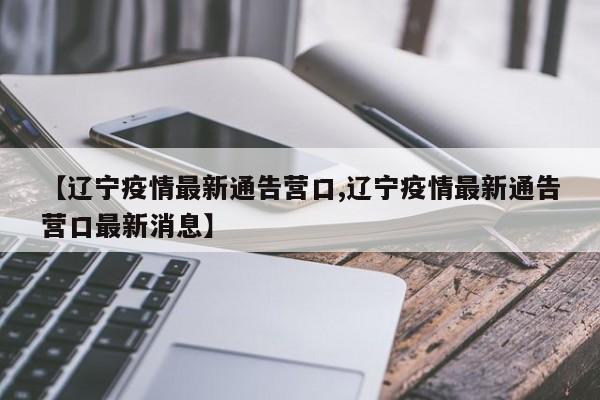 【辽宁疫情最新通告营口,辽宁疫情最新通告营口最新消息】
