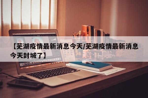 【芜湖疫情最新消息今天/芜湖疫情最新消息今天封城了】