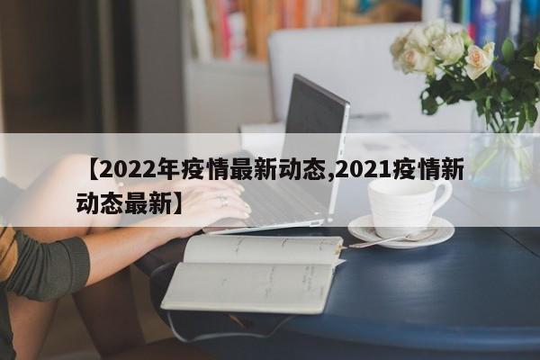 【2022年疫情最新动态,2021疫情新动态最新】