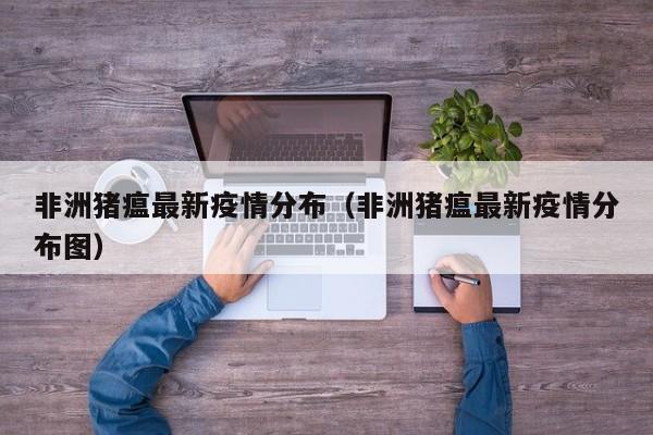 非洲猪瘟最新疫情分布（非洲猪瘟最新疫情分布图）