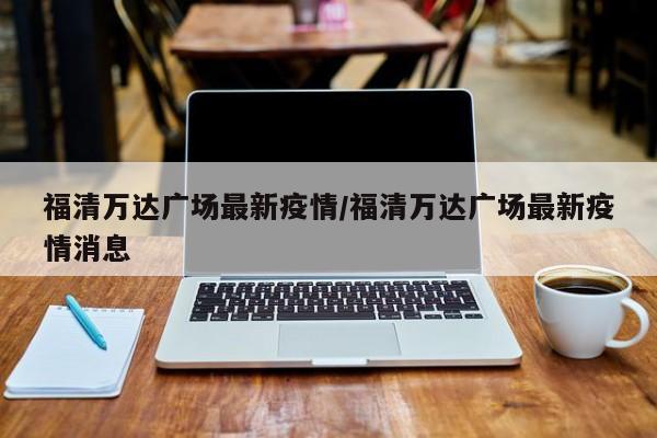 福清万达广场最新疫情/福清万达广场最新疫情消息