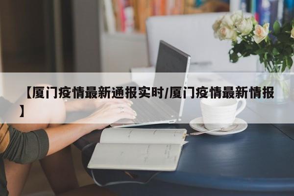 【厦门疫情最新通报实时/厦门疫情最新情报】