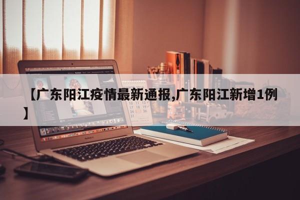 【广东阳江疫情最新通报,广东阳江新增1例】
