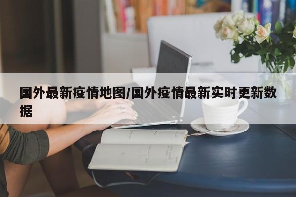 国外最新疫情地图/国外疫情最新实时更新数据
