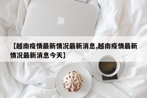 【越南疫情最新情况最新消息,越南疫情最新情况最新消息今天】