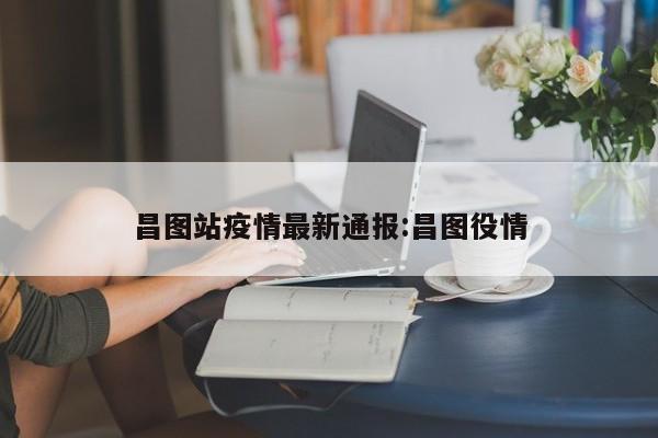 昌图站疫情最新通报:昌图役情
