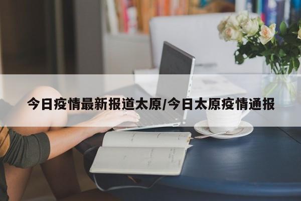 今日疫情最新报道太原/今日太原疫情通报