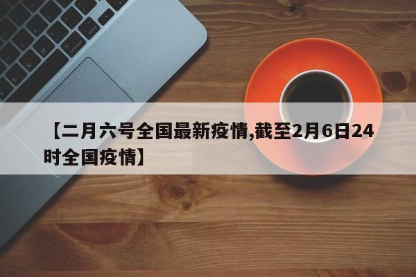【二月六号全国最新疫情,截至2月6日24时全国疫情】
