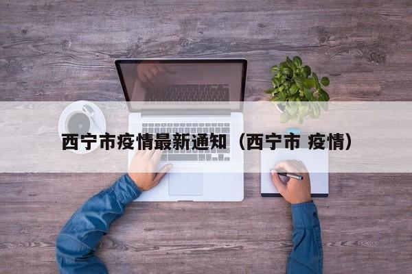 西宁市疫情最新通知（西宁市 疫情）
